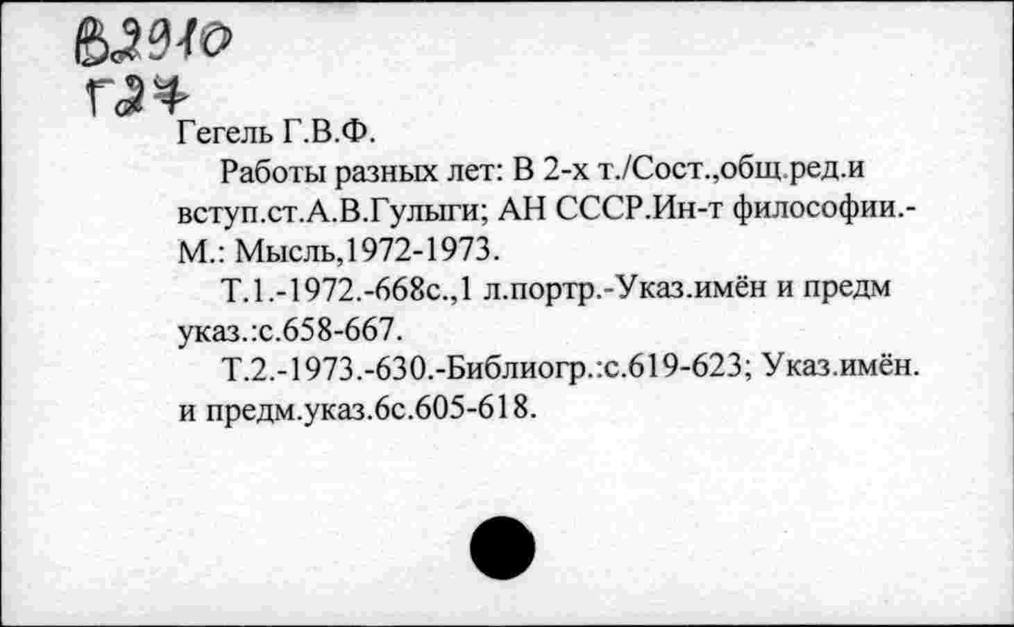 ﻿&Ш0
Гегель Г.В.Ф.
Работы разных лет: В 2-х т./Сост.,общ.ред.и вступ.ст.А.В.Гулыги; АН СССР.Ин-т философии,-М.: Мысль, 1972-1973.
Т.1.-1972.-668с.,1 л.портр.-Указ.имён и предм указ.:с.658-667.
Т.2.-1973.-630.-Библиогр.:с.619-623; Указ.имён. и предм.указ.6с.605-618.